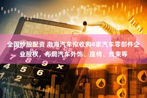 全国炒股配资 渤海汽车拟收购4家汽车零部件企业股权，布局汽车外饰、座椅、线束等