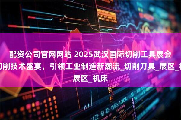 配资公司官网网站 2025武汉国际切削工具展会：切削技术盛宴，引领工业制造新潮流_切削刀具_展区_机床