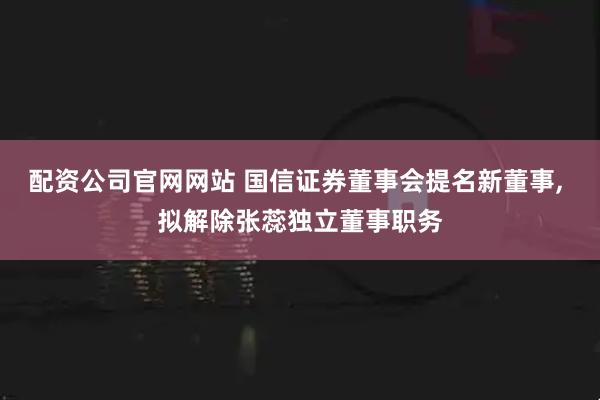 配资公司官网网站 国信证券董事会提名新董事, 拟解除张蕊独立董事职务