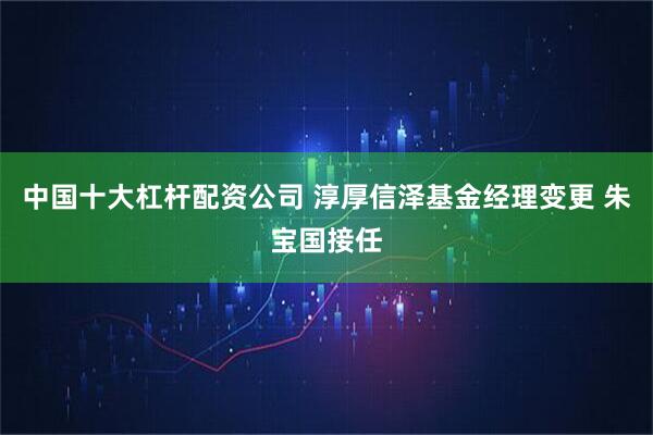 中国十大杠杆配资公司 淳厚信泽基金经理变更 朱宝国接任