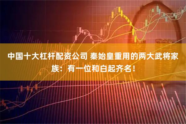 中国十大杠杆配资公司 秦始皇重用的两大武将家族：有一位和白起齐名！
