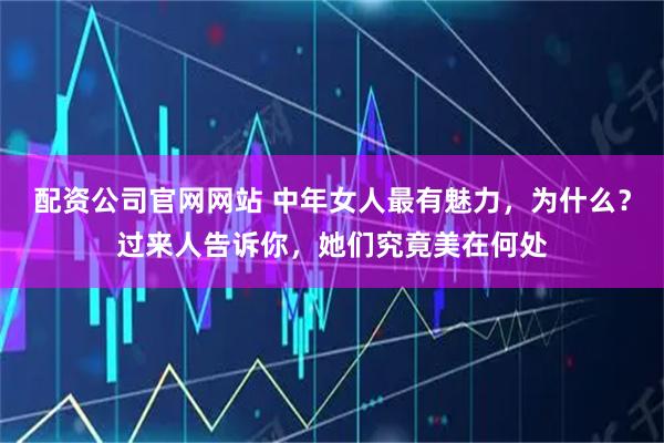 配资公司官网网站 中年女人最有魅力，为什么？过来人告诉你，她们究竟美在何处
