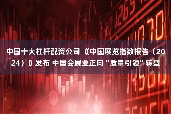 中国十大杠杆配资公司 《中国展览指数报告（2024）》发布 中国会展业正向“质量引领”转型