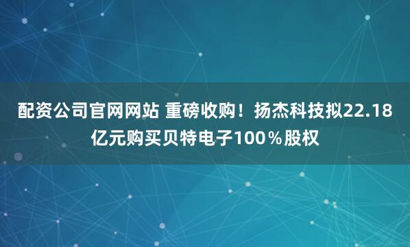 配资公司官网网站 重磅收购！扬杰科技拟22.18亿元购买贝特电子100％股权