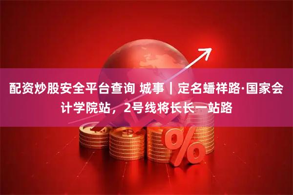 配资炒股安全平台查询 城事｜定名蟠祥路·国家会计学院站，2号线将长长一站路