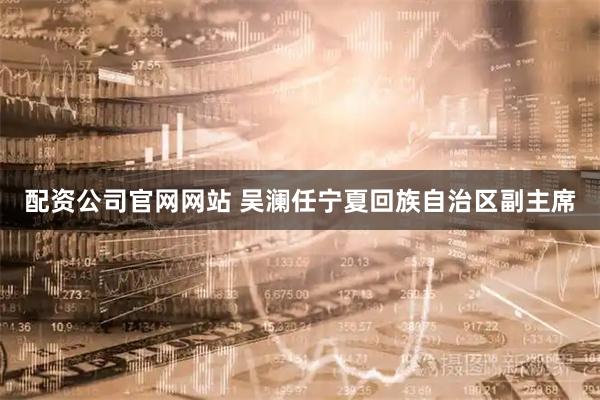 配资公司官网网站 吴澜任宁夏回族自治区副主席