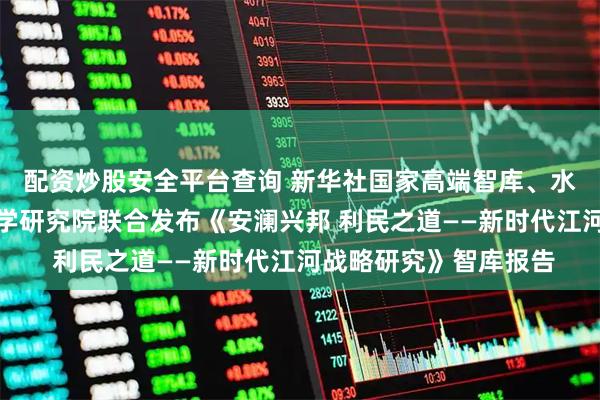 配资炒股安全平台查询 新华社国家高端智库、水利部中国水利水电科学研究院联合发布《安澜兴邦 利民之道——新时代江河战略研究》智库报告