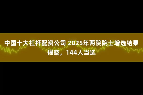 中国十大杠杆配资公司 2025年两院院士增选结果揭晓，144人当选