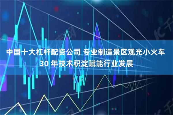 中国十大杠杆配资公司 专业制造景区观光小火车 30 年技术积淀赋能行业发展