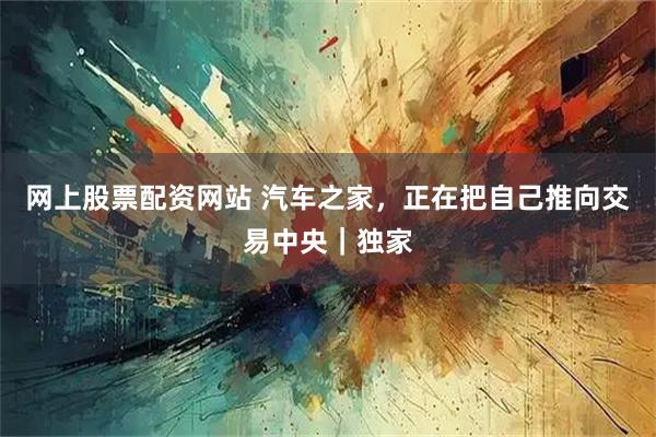网上股票配资网站 汽车之家，正在把自己推向交易中央｜独家