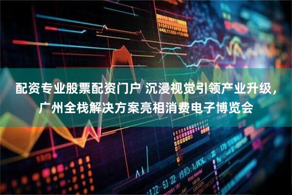 配资专业股票配资门户 沉浸视觉引领产业升级，广州全栈解决方案亮相消费电子博览会