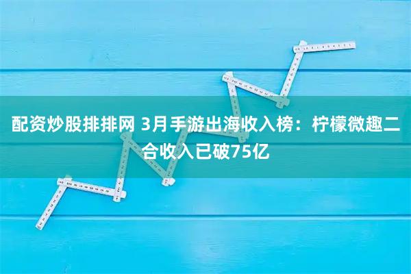 配资炒股排排网 3月手游出海收入榜：柠檬微趣二合收入已破75亿