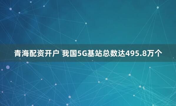 青海配资开户 我国5G基站总数达495.8万个