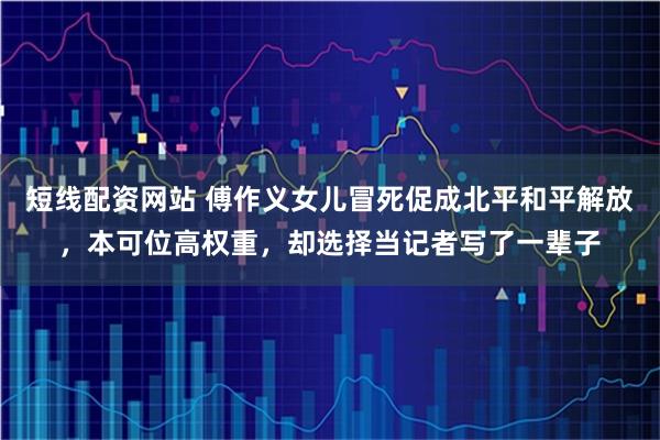 短线配资网站 傅作义女儿冒死促成北平和平解放，本可位高权重，却选择当记者写了一辈子