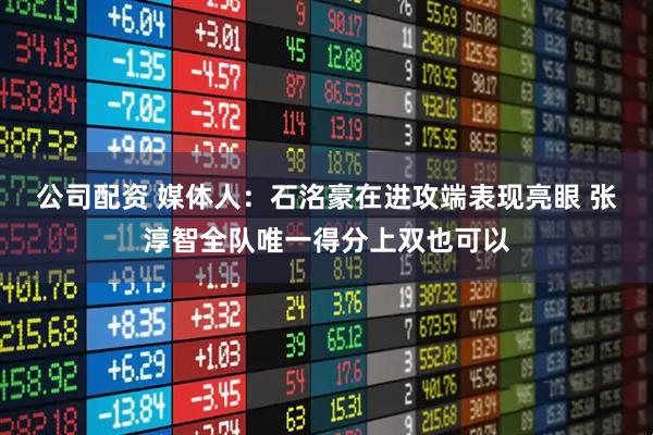 公司配资 媒体人：石洺豪在进攻端表现亮眼 张淳智全队唯一得分上双也可以