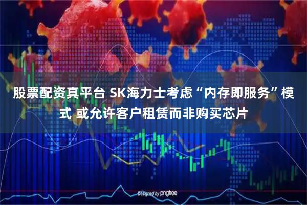 股票配资真平台 SK海力士考虑“内存即服务”模式 或允许客户租赁而非购买芯片
