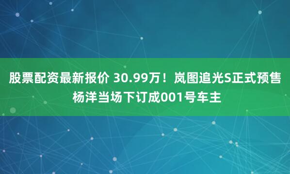 股票配资最新报价 30.99万！岚图追光S正式预售 杨洋当场下订成001号车主