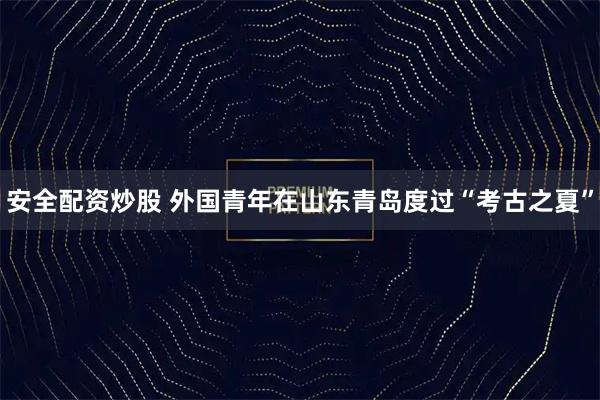 安全配资炒股 外国青年在山东青岛度过“考古之夏”