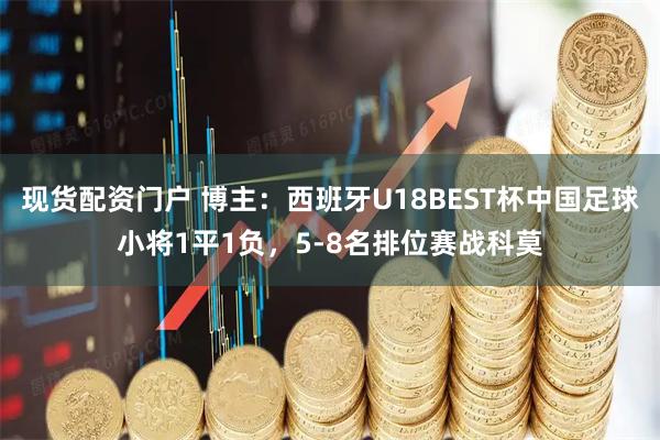 现货配资门户 博主：西班牙U18BEST杯中国足球小将1平1负，5-8名排位赛战科莫