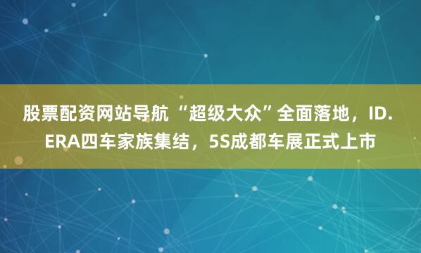股票配资网站导航 “超级大众”全面落地，ID. ERA四车家族集结，5S成都车展正式上市