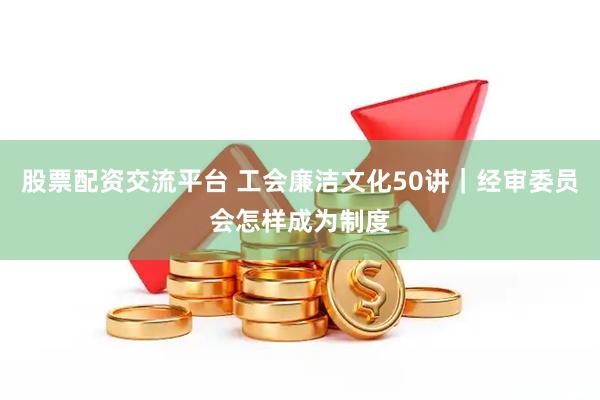 股票配资交流平台 工会廉洁文化50讲｜经审委员会怎样成为制度