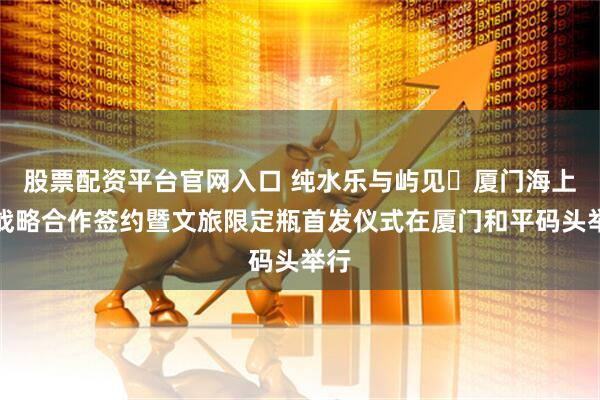 股票配资平台官网入口 纯水乐与屿见・厦门海上游战略合作签约暨文旅限定瓶首发仪式在厦门和平码头举行