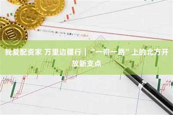 我爱配资家 万里边疆行｜“一带一路”上的北方开放新支点