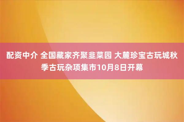 配资中介 全国藏家齐聚韭菜园 大麓珍宝古玩城秋季古玩杂项集市10月8日开幕